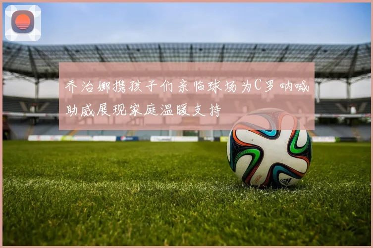 乔治娜携孩子们亲临球场为C罗呐喊助威展现家庭温暖支持