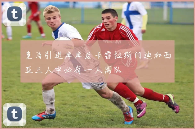 皇马引进库库后卡雷拉斯门迪加西亚三人中必有一人离队