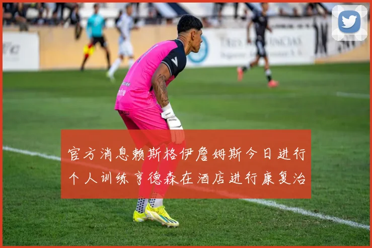 官方消息赖斯格伊詹姆斯今日进行个人训练亨德森在酒店进行康复治疗