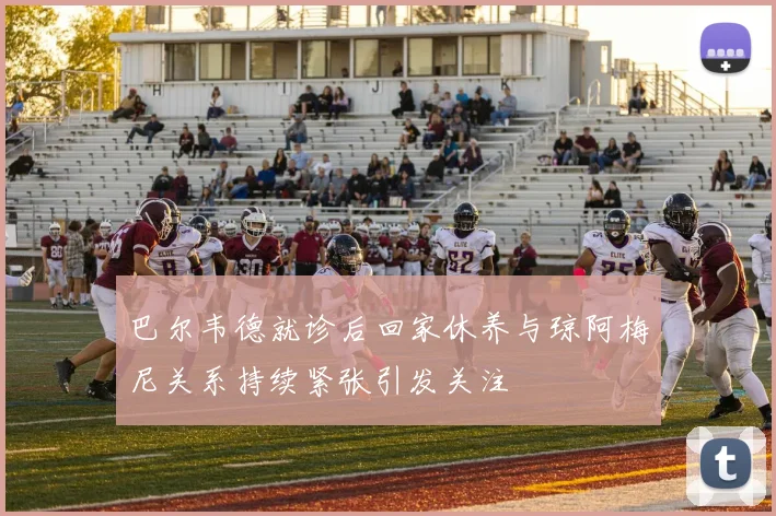 巴尔韦德就诊后回家休养与琼阿梅尼关系持续紧张引发关注