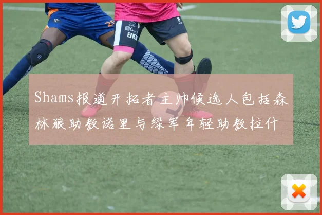 Shams报道开拓者主帅候选人包括森林狼助教诺里与绿军年轻助教拉什布鲁克