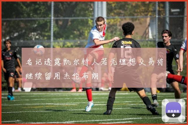 名记透露凯尔特人若无理想交易将继续留用杰伦布朗