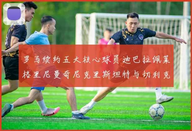 罗马续约五大核心球员迪巴拉佩莱格里尼曼奇尼克里斯坦特与切利克共创未来
