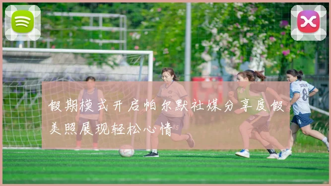 假期模式开启帕尔默社媒分享度假美照展现轻松心情