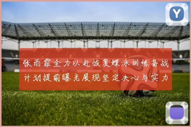 张雨霏全力以赴恢复蝶泳训练备战计划提前曝光展现坚定决心与实力