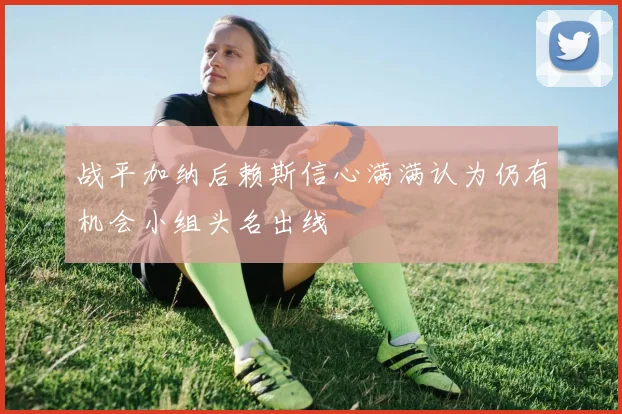 战平加纳后赖斯信心满满认为仍有机会小组头名出线