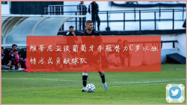 维蒂尼亚谈葡萄牙夺冠潜力C罗以独特方式贡献球队