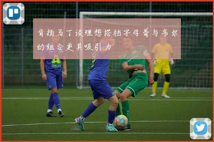 肯扬马丁谈理想搭档字母哥与韦尔的组合更具吸引力