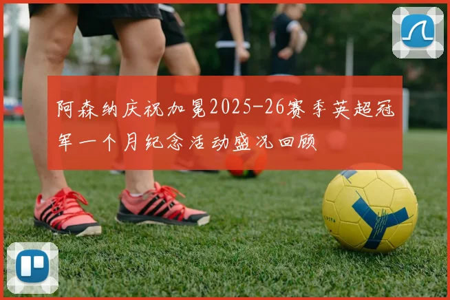 阿森纳庆祝加冕2025-26赛季英超冠军一个月纪念活动盛况回顾