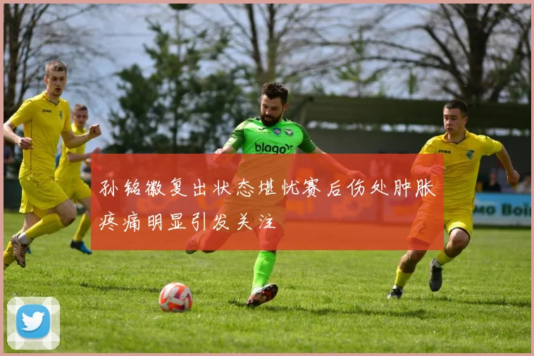 孙铭徽复出状态堪忧赛后伤处肿胀疼痛明显引发关注