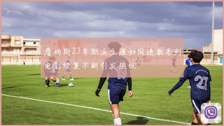 詹姆斯23年职业生涯如同速激系列电影续集不断引发热议