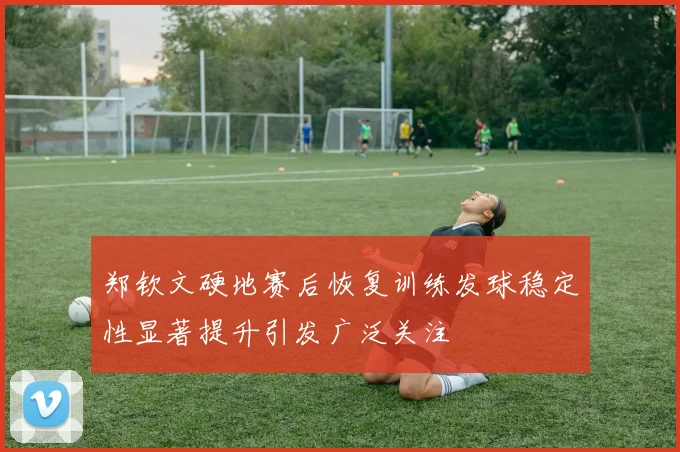 郑钦文硬地赛后恢复训练发球稳定性显著提升引发广泛关注