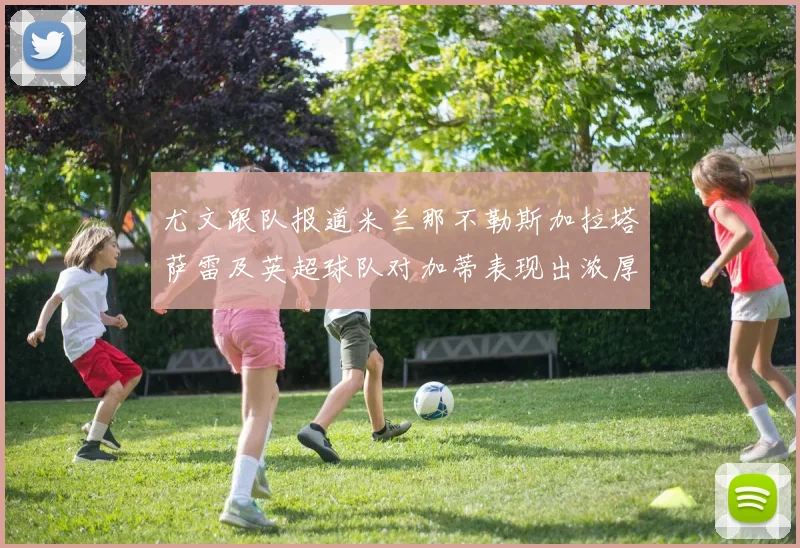 尤文跟队报道米兰那不勒斯加拉塔萨雷及英超球队对加蒂表现出浓厚兴趣