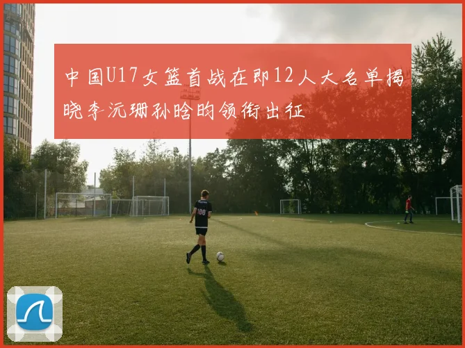 中国U17女篮首战在即12人大名单揭晓李沅珊孙晗昀领衔出征