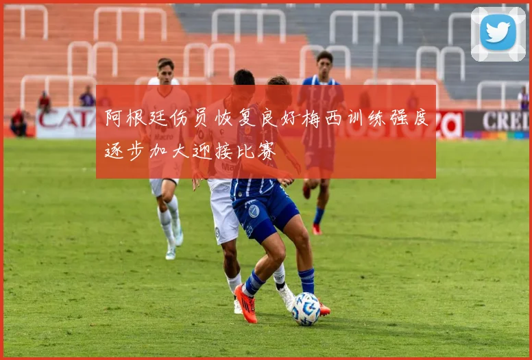 阿根廷伤员恢复良好梅西训练强度逐步加大迎接比赛