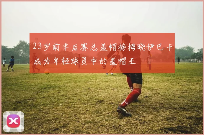 23岁前季后赛总盖帽榜揭晓伊巴卡成为年轻球员中的盖帽王