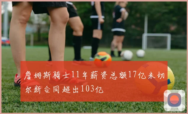 詹姆斯骑士11年薪资总额17亿米切尔新合同超出103亿