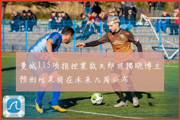 曼城115项指控案裁决即将揭晓博主预测结果将在未来几周公布