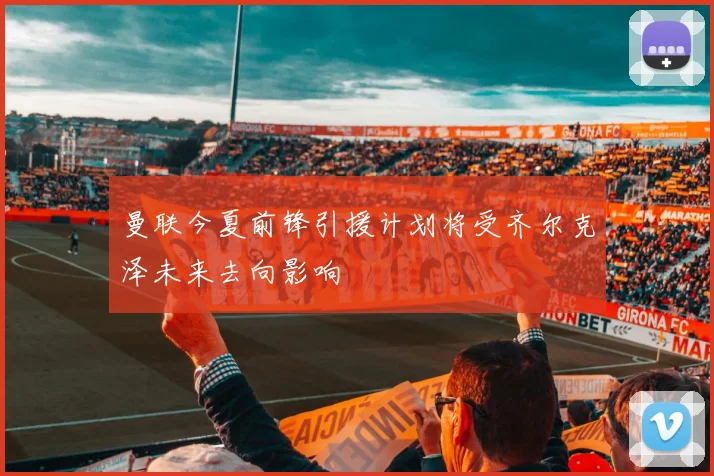 曼联今夏前锋引援计划将受齐尔克泽未来去向影响