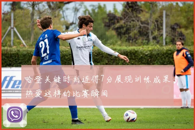 哈登关键时刻连得7分展现训练成果热爱这样的比赛瞬间