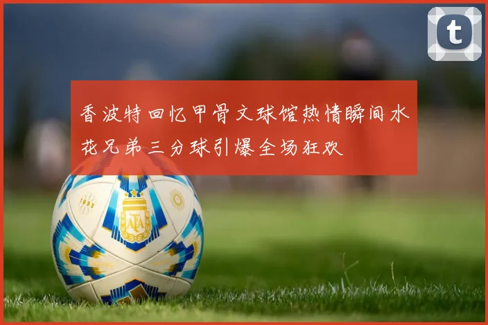 香波特回忆甲骨文球馆热情瞬间水花兄弟三分球引爆全场狂欢