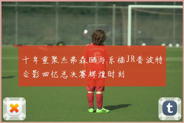 十年重聚杰弗森晒与乐福JR香波特合影回忆总决赛辉煌时刻