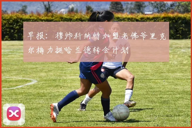 早报：穆帅科纳特加盟老佛爷里克尔梅力挺哈兰德转会计划