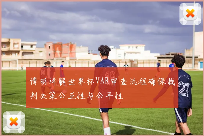傅明详解世界杯VAR审查流程确保裁判决策公正性与公平性
