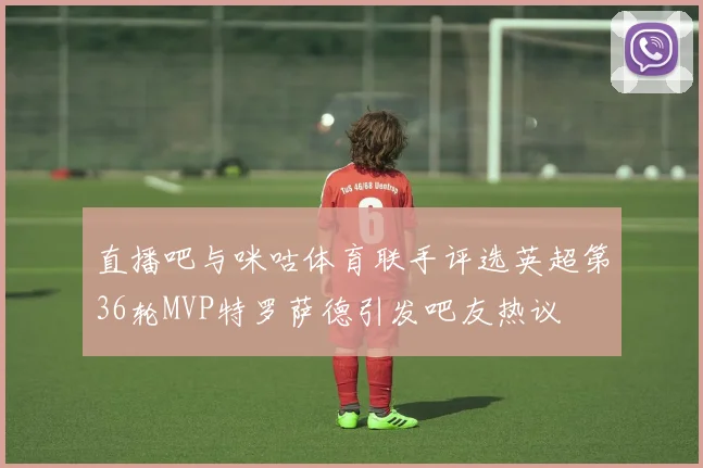 直播吧与咪咕体育联手评选英超第36轮MVP特罗萨德引发吧友热议