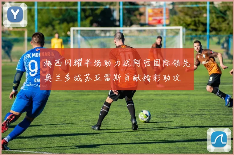 梅西闪耀半场助力迈阿密国际领先奥兰多城苏亚雷斯贡献精彩助攻