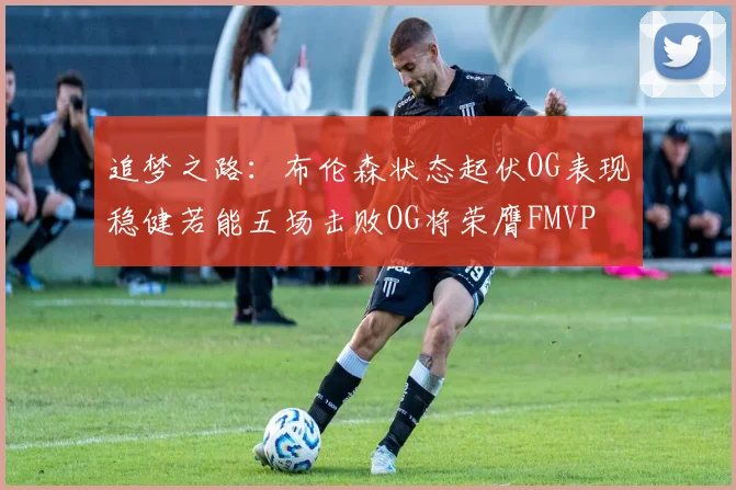 追梦之路：布伦森状态起伏OG表现稳健若能五场击败OG将荣膺FMVP