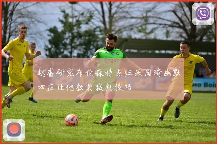 赵睿研究布伦森特点归来周琦幽默回应让他教打裁判技巧