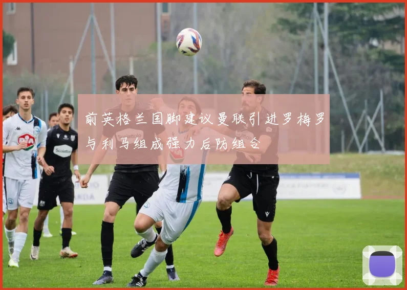 前英格兰国脚建议曼联引进罗梅罗与利马组成强力后防组合