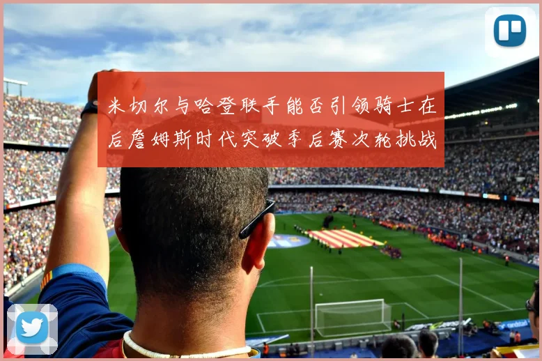 米切尔与哈登联手能否引领骑士在后詹姆斯时代突破季后赛次轮挑战