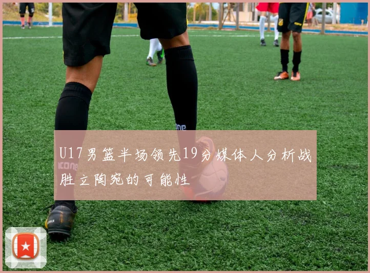 U17男篮半场领先19分媒体人分析战胜立陶宛的可能性